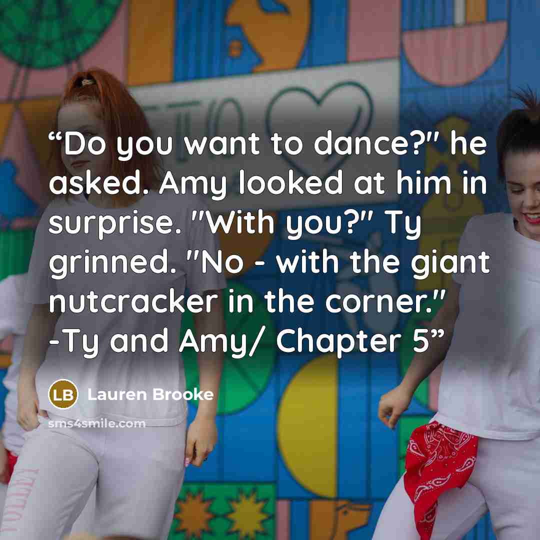 “Do you want to dance?" he asked. Amy looked at him in surprise. "With you?" Ty grinned. "No - with the giant nutcracker in the corner." -Ty and Amy/ Chapter 5” quote by Lauren Brooke