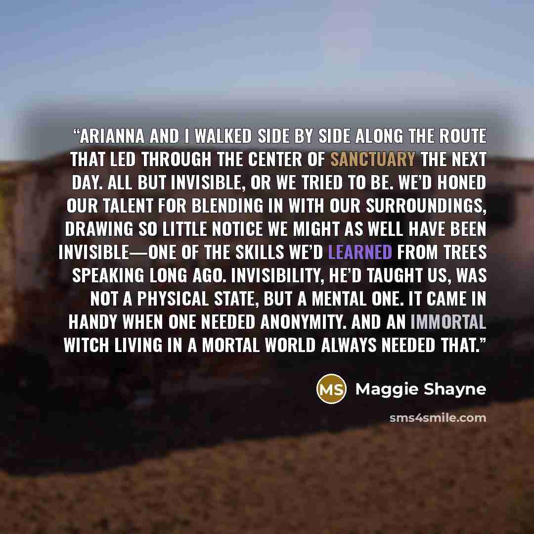 “Arianna and I walked side by side along the route that led through the center of Sanctuary the next day. All but invisible, or we tried to be. We’d honed our talent for blending in with our surroundings, drawing so little notice we might as well have been invisible—one of the skills we’d learned…” quote by Maggie Shayne