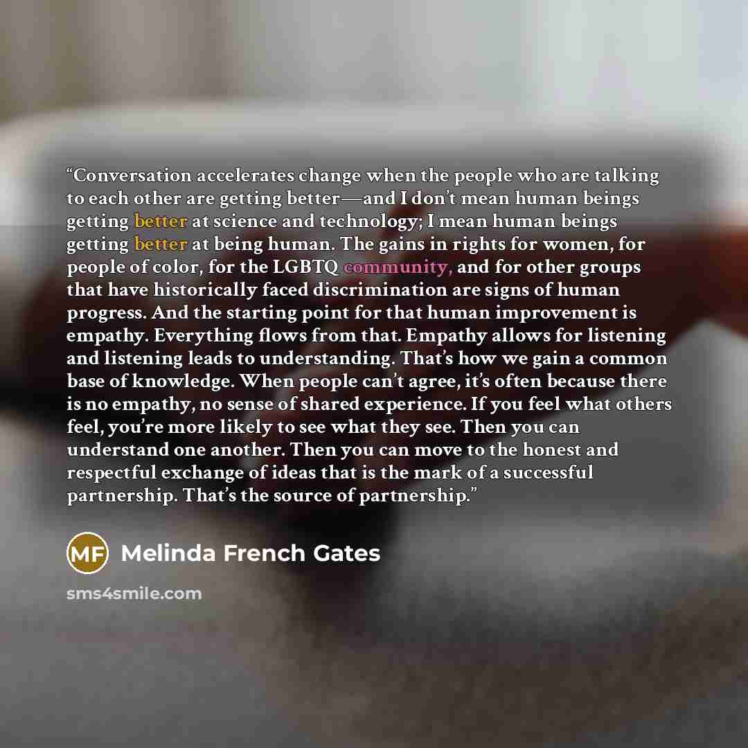 “Conversation accelerates change when the people who are talking to each other are getting better—and I don’t mean human beings getting better at science and technology; I mean human beings getting better at being human. The gains in rights for women, for people of color, for the LGBTQ community…” quote by Melinda French Gates
