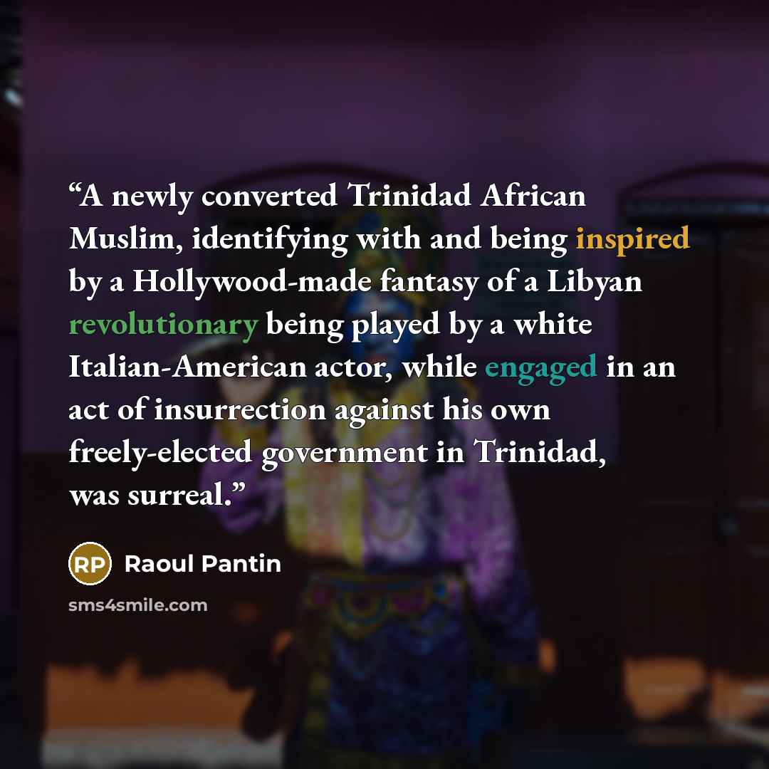 “A newly converted Trinidad African Muslim, identifying with and being inspired by a Hollywood-made fantasy of a Libyan revolutionary being played by a white Italian-American actor, while engaged in an act of insurrection against his own freely-elected government in Trinidad, was surreal.” quote by Raoul Pantin