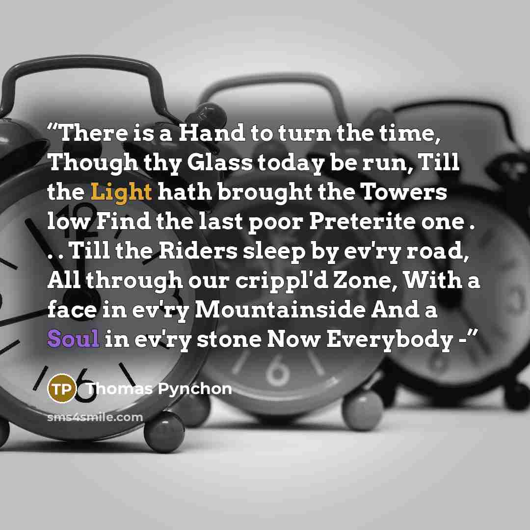 “There is a Hand to turn the time, Though thy Glass today be run, Till the Light hath brought the Towers low Find the last poor Preterite one . . . Till the Riders sleep by ev'ry road, All through our crippl'd Zone, With a face in ev'ry Mountainside And a Soul in ev'ry stone Now Everybody -” quote by Thomas Pynchon
