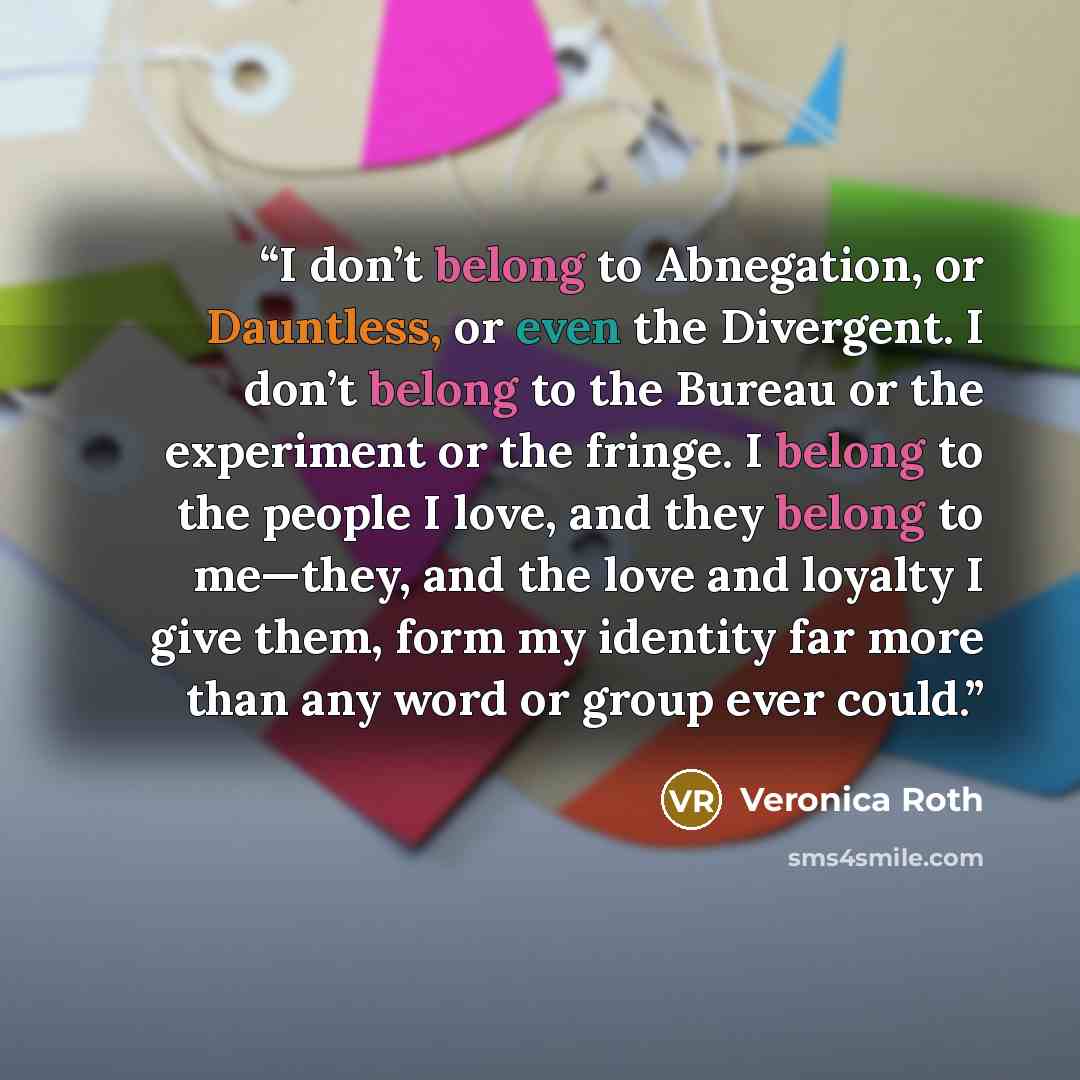 “I don’t belong to Abnegation, or Dauntless, or even the Divergent. I don’t belong to the Bureau or the experiment or the fringe. I belong to the people I love, and they belong to me—they, and the love and loyalty I give them, form my identity far more than any word or group ever could.” quote by Veronica Roth