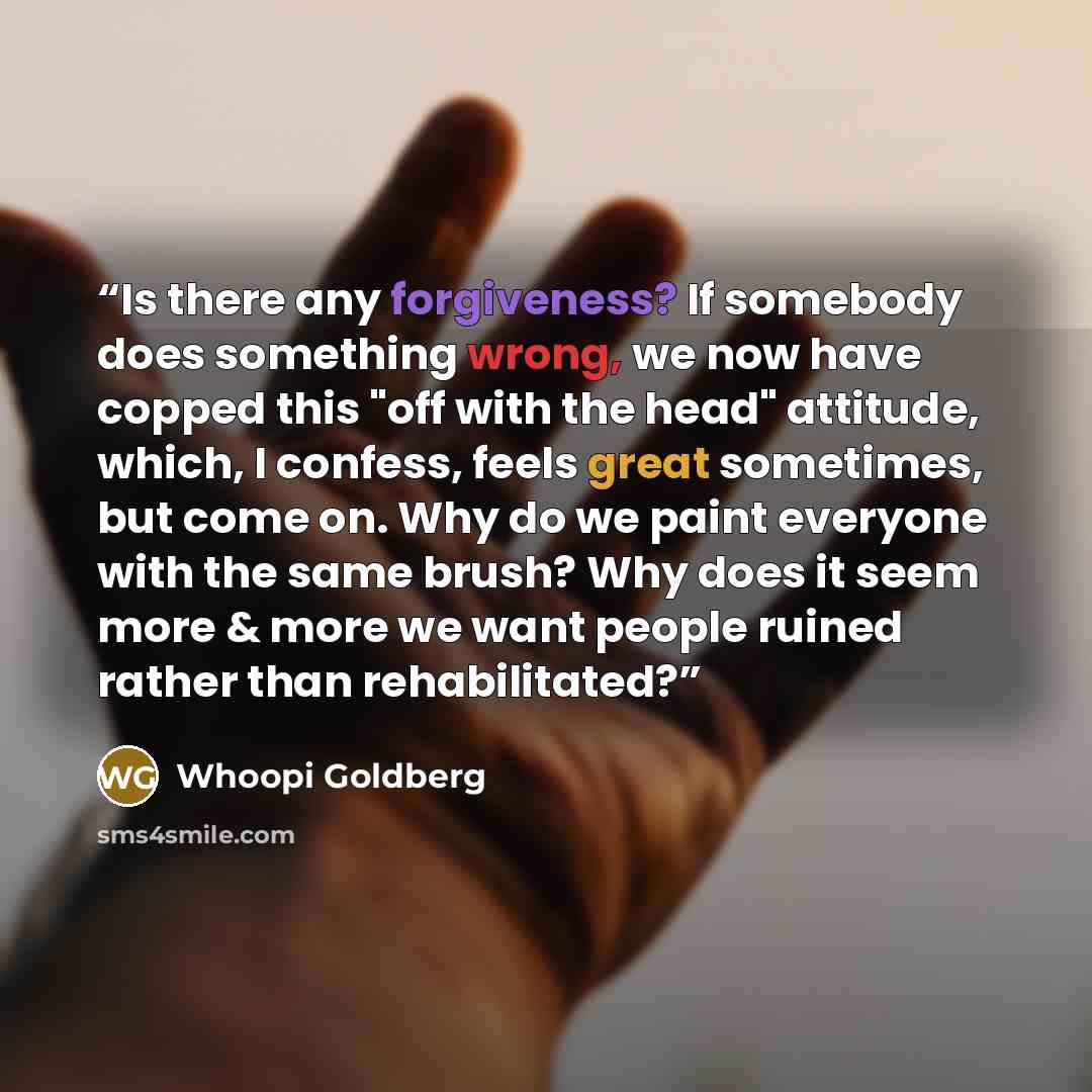 “Is there any forgiveness? If somebody does something wrong, we now have copped this "off with the head" attitude, which, I confess, feels great sometimes, but come on. Why do we paint everyone with the same brush? Why does it seem more & more we want people ruined rather than rehabilitated?” quote by Whoopi Goldberg