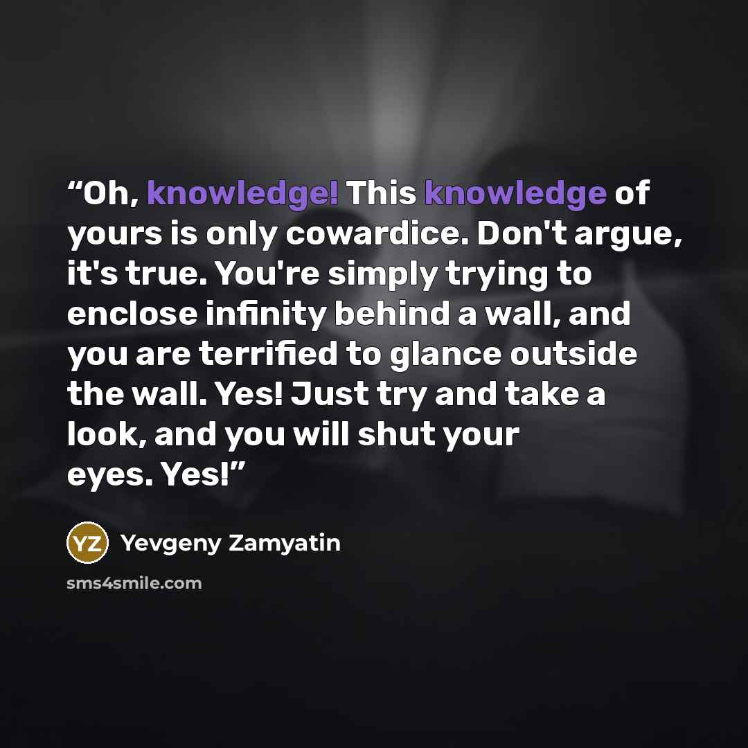 “Oh, knowledge! This knowledge of yours is only cowardice. Don't argue, it's true. You're simply trying to enclose infinity behind a wall, and you are terrified to glance outside the wall. Yes! Just try and take a look, and you will shut your eyes. Yes!” quote by Yevgeny Zamyatin