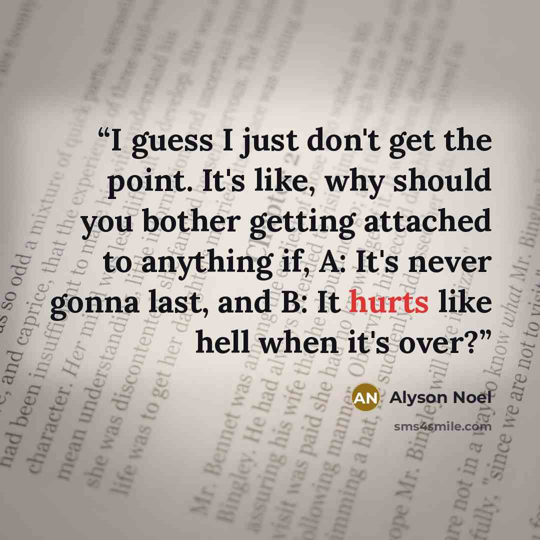 “I guess I just don't get the point. It's like, why should you bother getting attached to anything if, A: It's never gonna last, and B: It hurts like hell when it's over?” quote by Alyson Noel