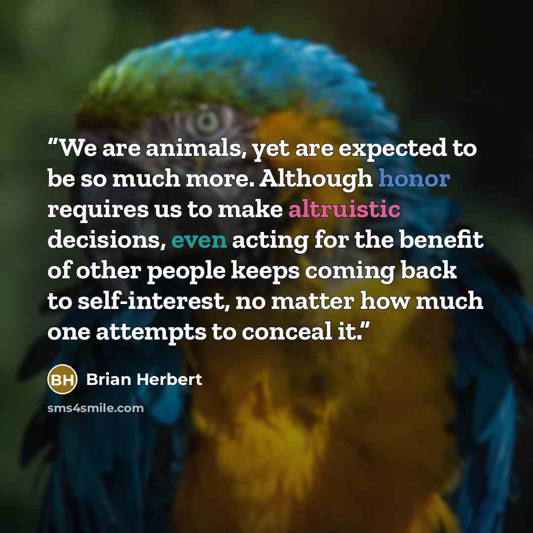 “We are animals, yet are expected to be so much more. Although honor requires us to make altruistic decisions, even acting for the benefit of other people keeps coming back to self-interest, no matter how much one attempts to conceal it.” quote by Brian Herbert