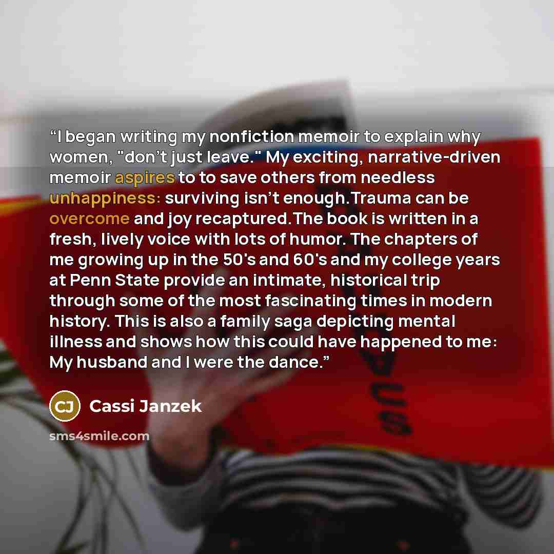 “I began writing my nonfiction memoir to explain why women, "don't just leave." My exciting, narrative-driven memoir aspires to to save others from needless unhappiness: surviving isn't enough.Trauma can be overcome and joy recaptured.The book is written in a fresh, lively voice with lots of humor…” quote by Cassi Janzek