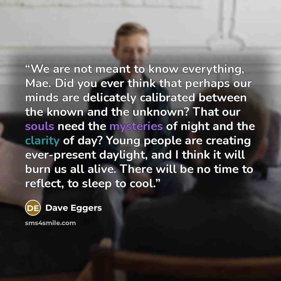 “We are not meant to know everything, Mae. Did you ever think that perhaps our minds are delicately calibrated between the known and the unknown? That our souls need the mysteries of night and the clarity of day? Young people are creating ever-present daylight, and I think it will burn us all…” quote by Dave Eggers