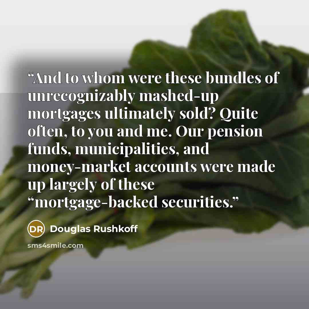 “And to whom were these bundles of unrecognizably mashed-up mortgages ultimately sold? Quite often, to you and me. Our pension funds, municipalities, and money-market accounts were made up largely of these “mortgage-backed securities.” quote by Douglas Rushkoff