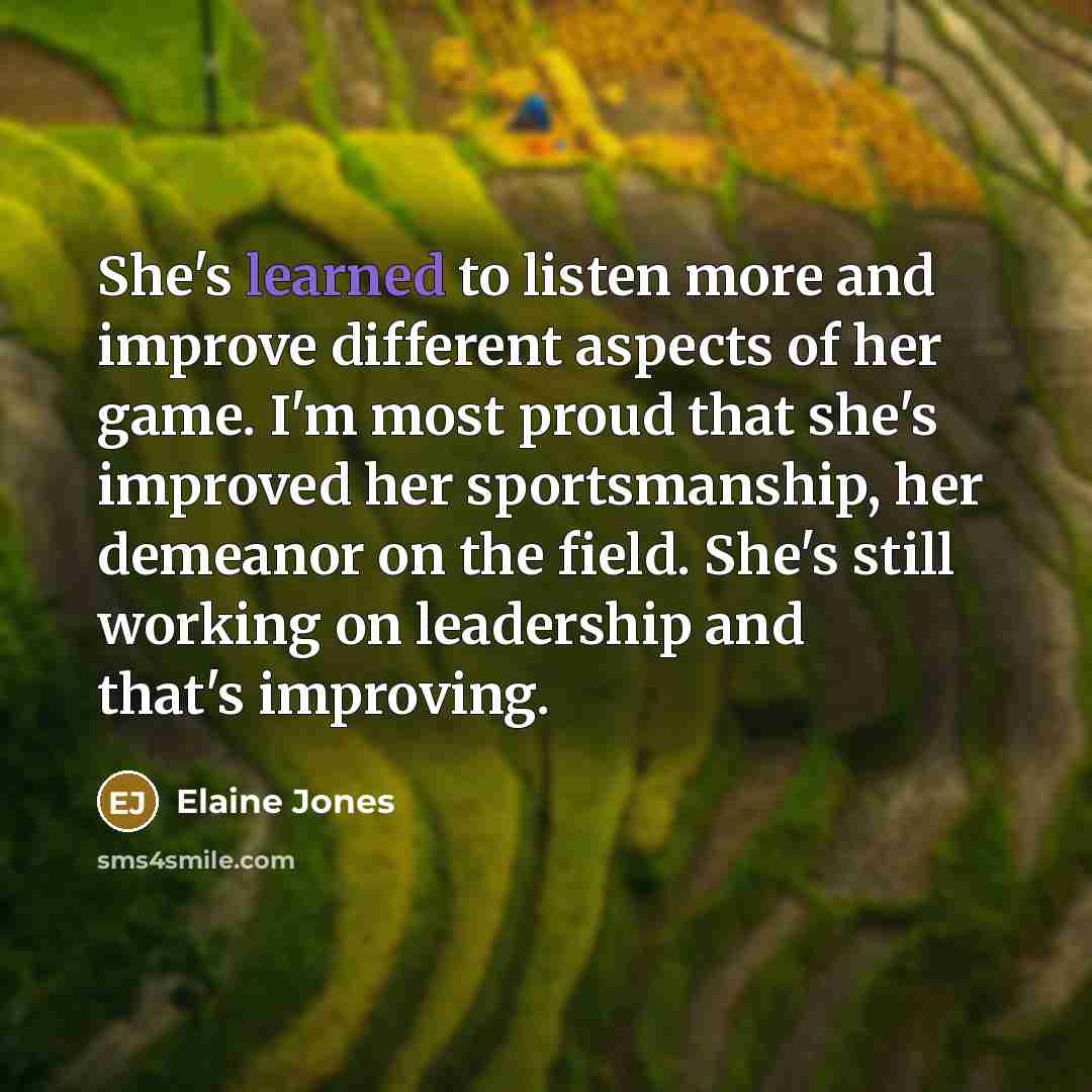 “She's learned to listen more and improve different aspects of her game. I'm most proud that she's improved her sportsmanship, her demeanor on the field. She's still working on leadership and that's improving.” quote by Elaine Jones