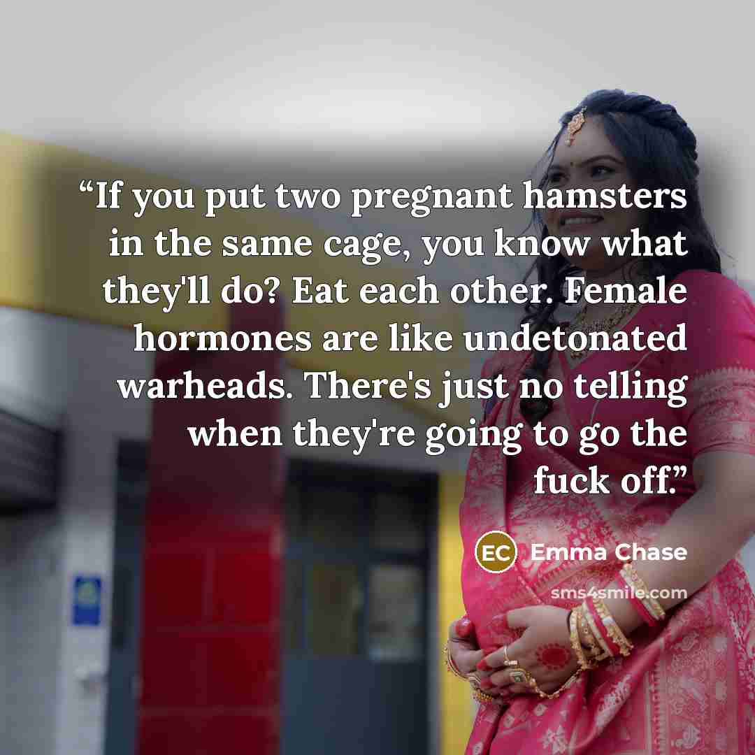 “If you put two pregnant hamsters in the same cage, you know what they'll do? Eat each other. Female hormones are like undetonated warheads. There's just no telling when they're going to go the fuck off.” quote by Emma Chase