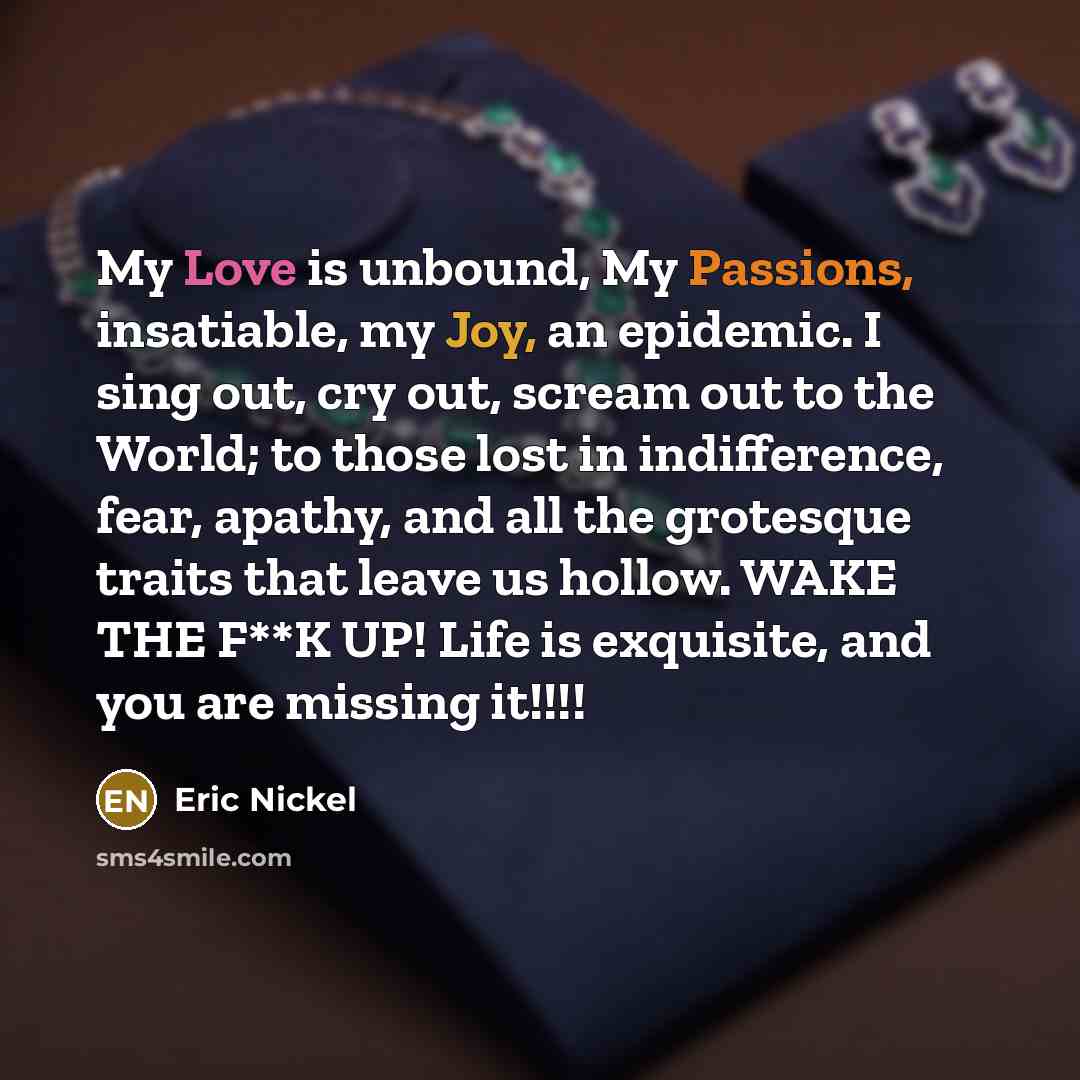 “My Love is unbound, My Passions, insatiable, my Joy, an epidemic. I sing out, cry out, scream out to the World; to those lost in indifference, fear, apathy, and all the grotesque traits that leave us hollow. WAKE THE F**K UP! Life is exquisite, and you are missing it!!!!” quote by Eric Nickel