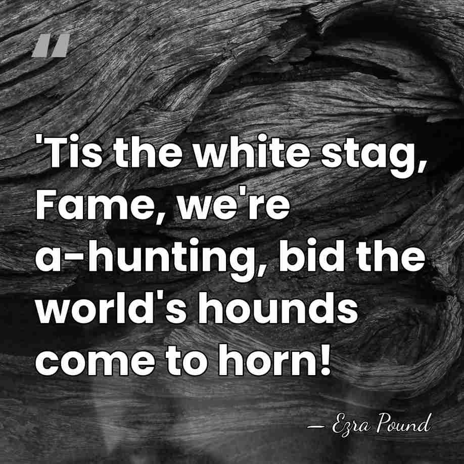 'Tis the white stag, Fame, we're a-hunting, bid the world's hounds come&hellip; - Ezra Pound