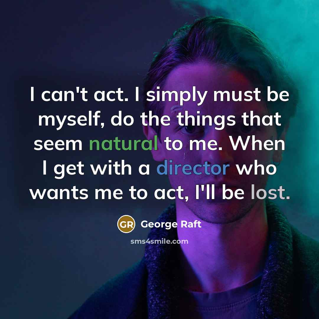 “I can't act. I simply must be myself, do the things that seem natural to me. When I get with a director who wants me to act, I'll be lost.” quote by George Raft