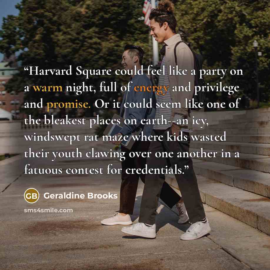 “Harvard Square could feel like a party on a warm night, full of energy and privilege and promise. Or it could seem like one of the bleakest places on earth--an icy, windswept rat maze where kids wasted their youth clawing over one another in a fatuous contest for credentials.” quote by Geraldine Brooks