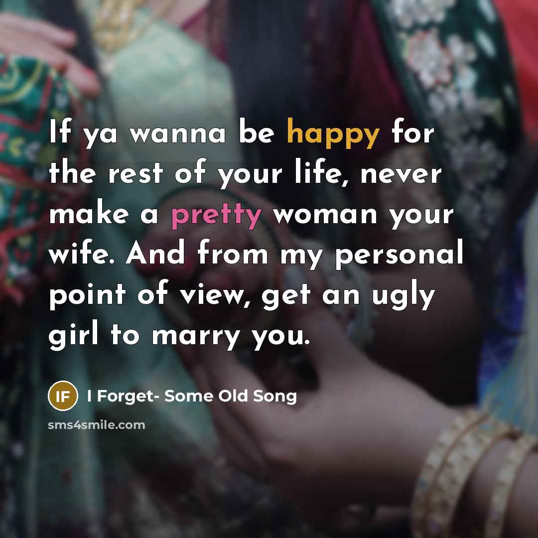 “If ya wanna be happy for the rest of your life, never make a pretty woman your wife. And from my personal point of view, get an ugly girl to marry you.” quote by I Forget- Some Old Song