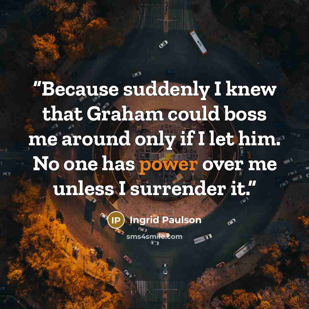 “Because suddenly I knew that Graham could boss me around only if I let him. No one has power over me unless I surrender it.” quote by Ingrid Paulson