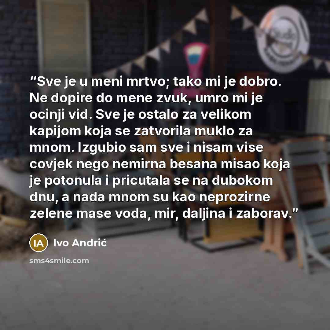 “Sve je u meni mrtvo; tako mi je dobro. Ne dopire do mene zvuk, umro mi je ocinji vid. Sve je ostalo za velikom kapijom koja se zatvorila muklo za mnom. Izgubio sam sve i nisam vise covjek nego nemirna besana misao koja je potonula i pricutala se na dubokom dnu, a nada mnom su kao neprozirne zelene…” quote by Ivo Andrić