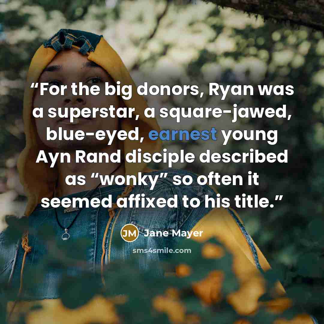 “For the big donors, Ryan was a superstar, a square-jawed, blue-eyed, earnest young Ayn Rand disciple described as “wonky” so often it seemed affixed to his title.” quote by Jane Mayer