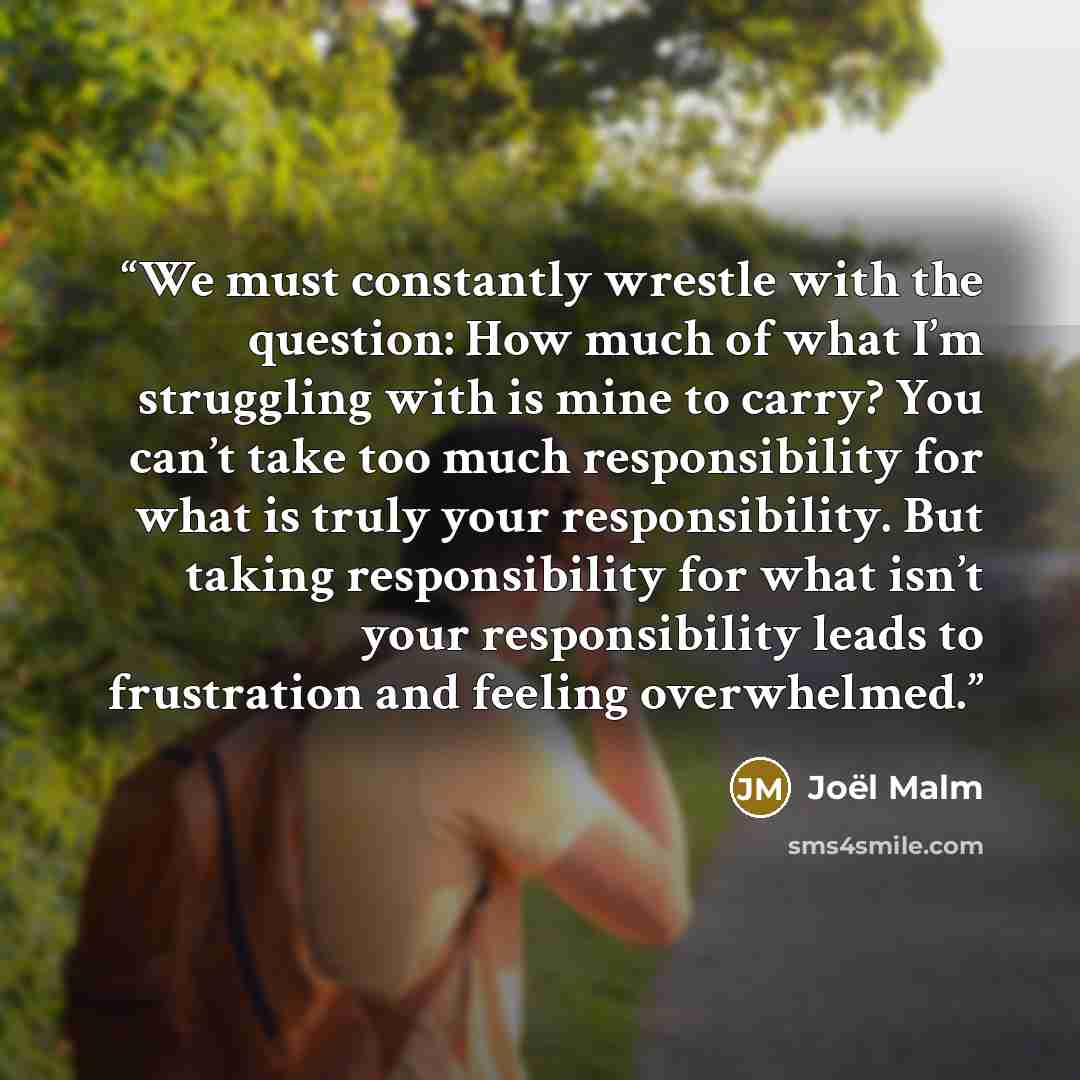 “We must constantly wrestle with the question: How much of what I’m struggling with is mine to carry? You can’t take too much responsibility for what is truly your responsibility. But taking responsibility for what isn’t your responsibility leads to frustration and feeling overwhelmed.” quote by Joël Malm