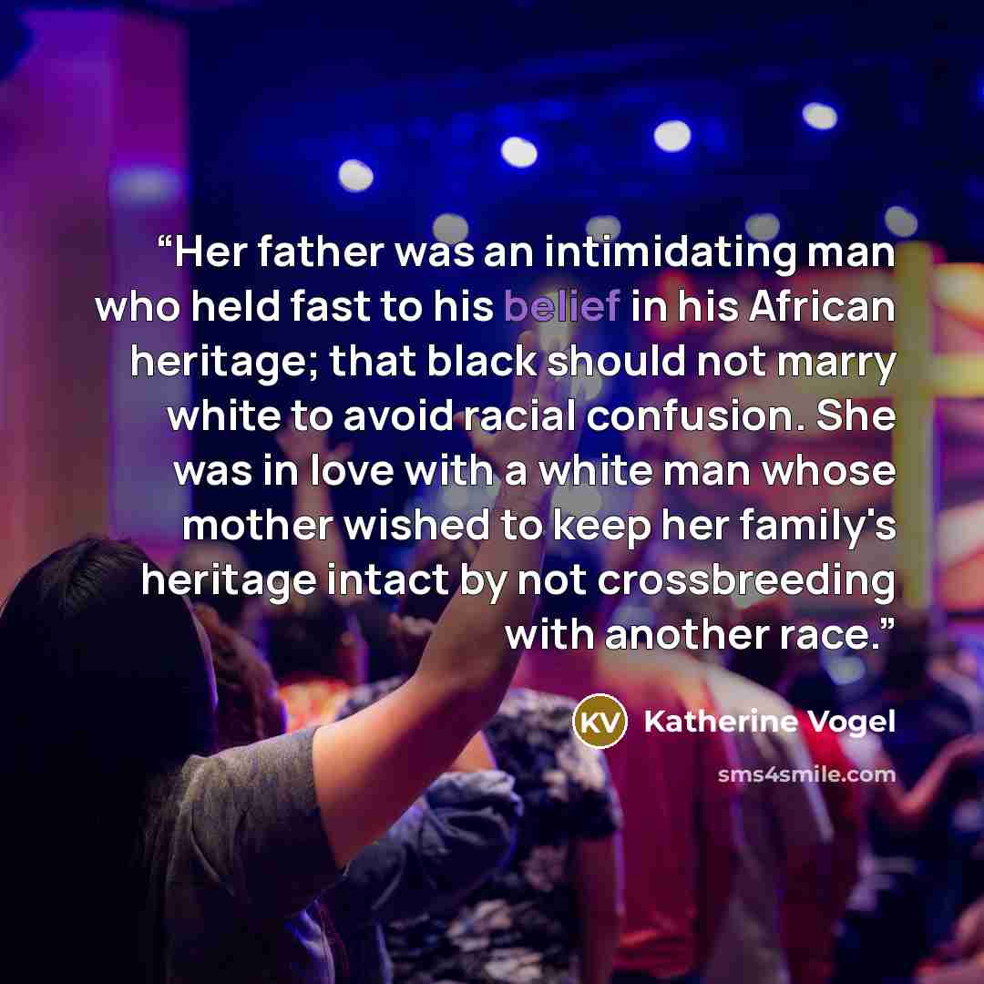 “Her father was an intimidating man who held fast to his belief in his African heritage; that black should not marry white to avoid racial confusion. She was in love with a white man whose mother wished to keep her family's heritage intact by not crossbreeding with another race.” quote by Katherine Vogel
