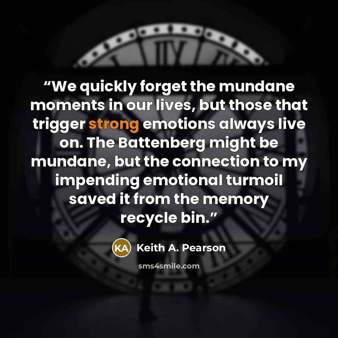 “We quickly forget the mundane moments in our lives, but those that trigger strong emotions always live on. The Battenberg might be mundane, but the connection to my impending emotional turmoil saved it from the memory recycle bin.” quote by Keith A. Pearson