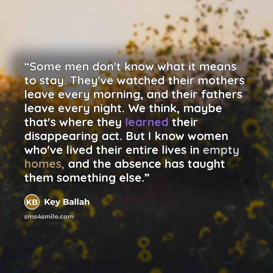 “Some men don't know what it means to stay. They've watched their mothers leave every morning, and their fathers leave every night. We think, maybe that's where they learned their disappearing act. But I know women who've lived their entire lives in empty homes, and the absence has taught them…” quote by Key Ballah