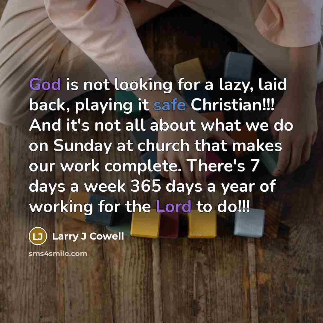 “God is not looking for a lazy, laid back, playing it safe Christian!!! And it's not all about what we do on Sunday at church that makes our work complete. There's 7 days a week 365 days a year of working for the Lord to do!!!” quote by Larry J Cowell