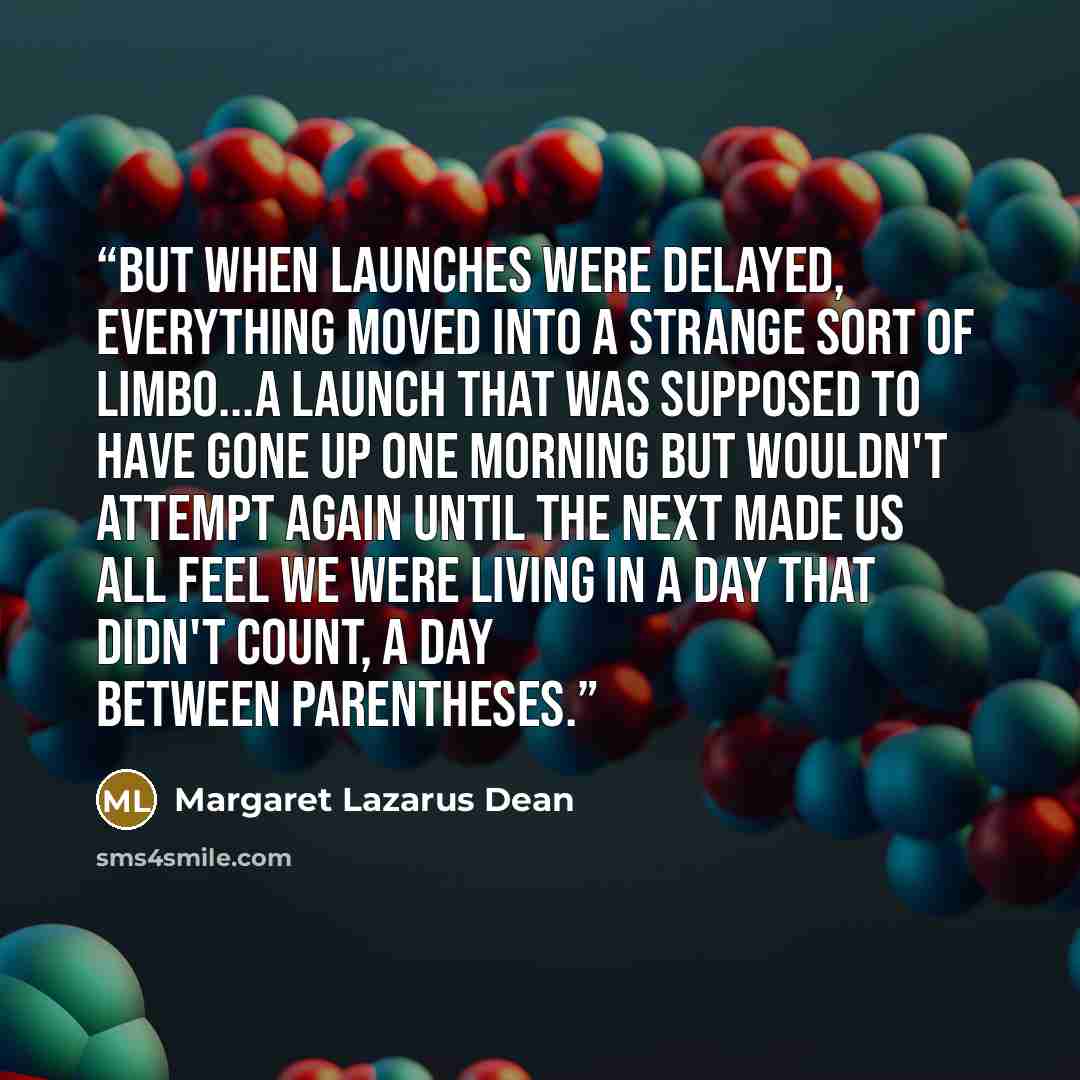 “But when launches were delayed, everything moved into a strange sort of limbo...a launch that was supposed to have gone up one morning but wouldn't attempt again until the next made us all feel we were living in a day that didn't count, a day between parentheses.” quote by Margaret Lazarus Dean