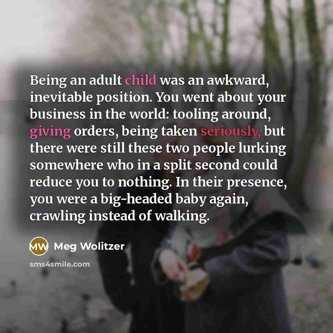 “Being an adult child was an awkward, inevitable position. You went about your business in the world: tooling around, giving orders, being taken seriously, but there were still these two people lurking somewhere who in a split second could reduce you to nothing. In their presence, you were a…” quote by Meg Wolitzer