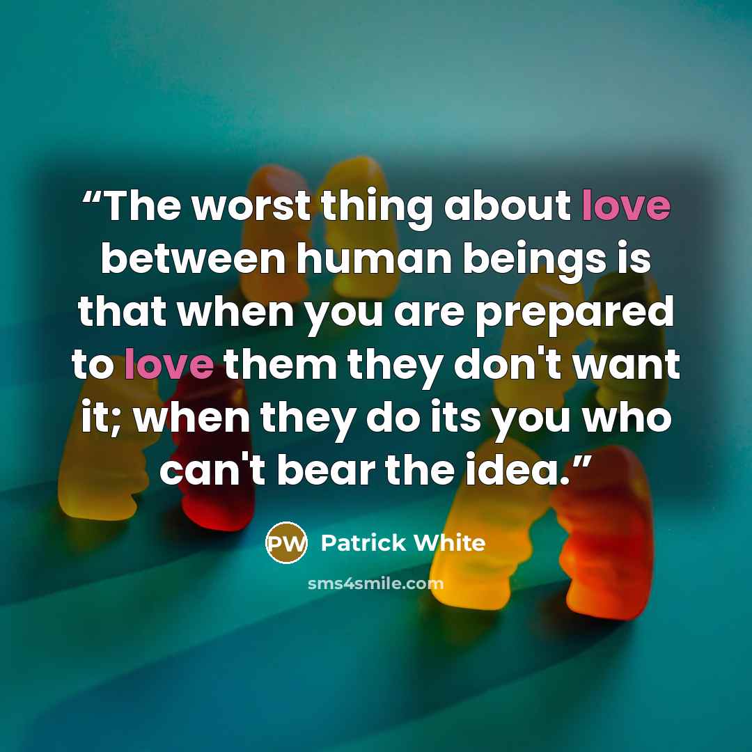“The worst thing about love between human beings is that when you are prepared to love them they don't want it; when they do its you who can't bear the idea.” quote by Patrick White