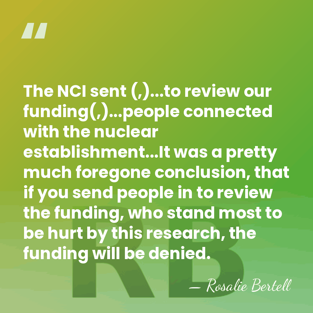 The NCI sent (,)...to review our funding(,)...people connected with the nuclear establishment...It&hellip; - Rosalie Bertell
