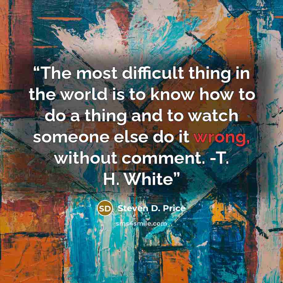 “The most difficult thing in the world is to know how to do a thing and to watch someone else do it wrong, without comment. -T. H. White” quote by Steven D. Price