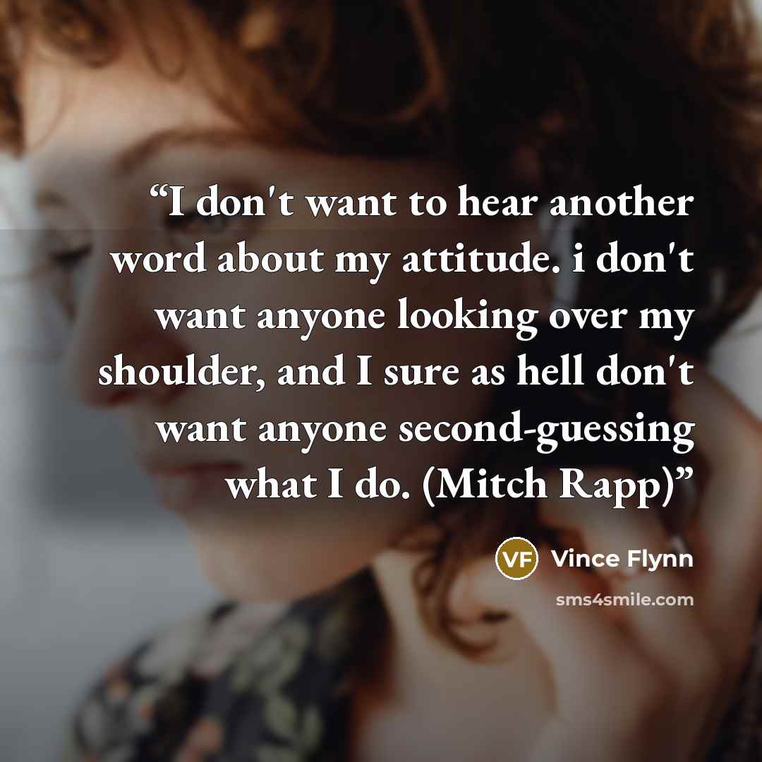 “I don't want to hear another word about my attitude. i don't want anyone looking over my shoulder, and I sure as hell don't want anyone second-guessing what I do. (Mitch Rapp)” quote by Vince Flynn