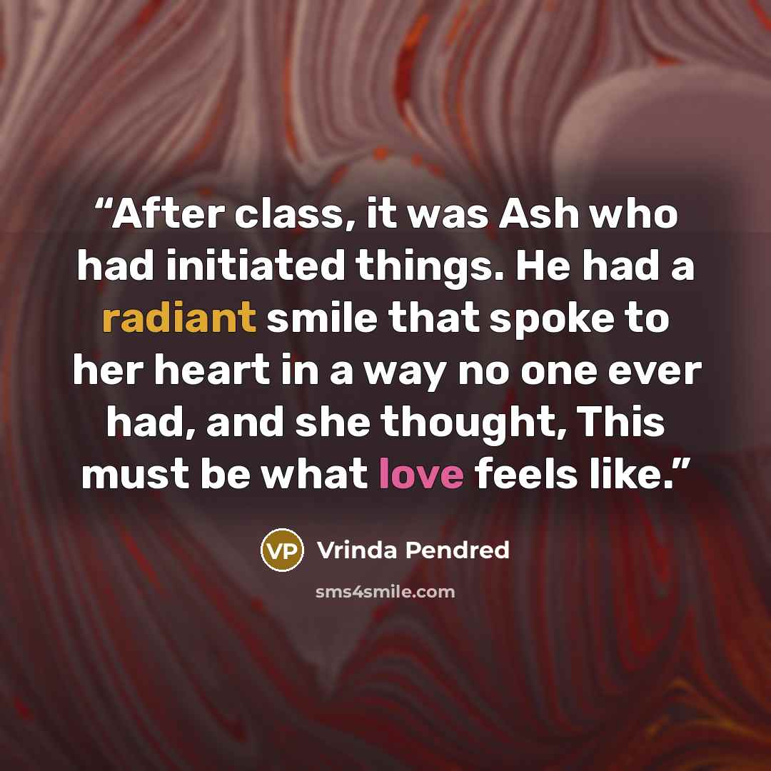 “After class, it was Ash who had initiated things. He had a radiant smile that spoke to her heart in a way no one ever had, and she thought, This must be what love feels like.” quote by Vrinda Pendred