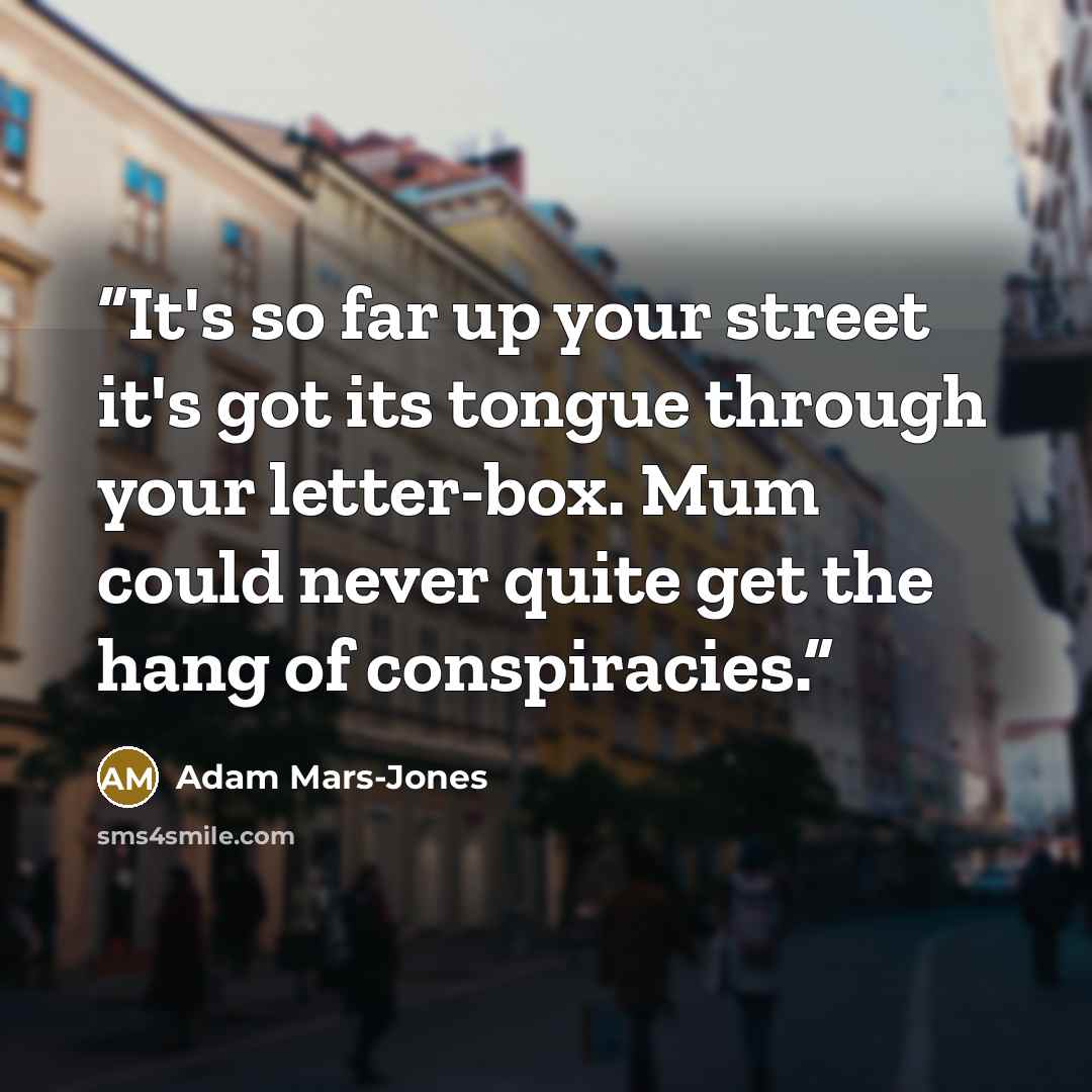“It's so far up your street it's got its tongue through your letter-box. Mum could never quite get the hang of conspiracies.” quote by Adam Mars-Jones