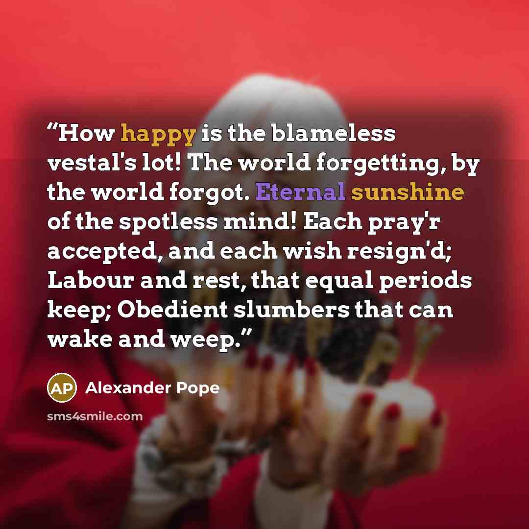 “How happy is the blameless vestal's lot! The world forgetting, by the world forgot. Eternal sunshine of the spotless mind! Each pray'r accepted, and each wish resign'd; Labour and rest, that equal periods keep; Obedient slumbers that can wake and weep.” quote by Alexander Pope