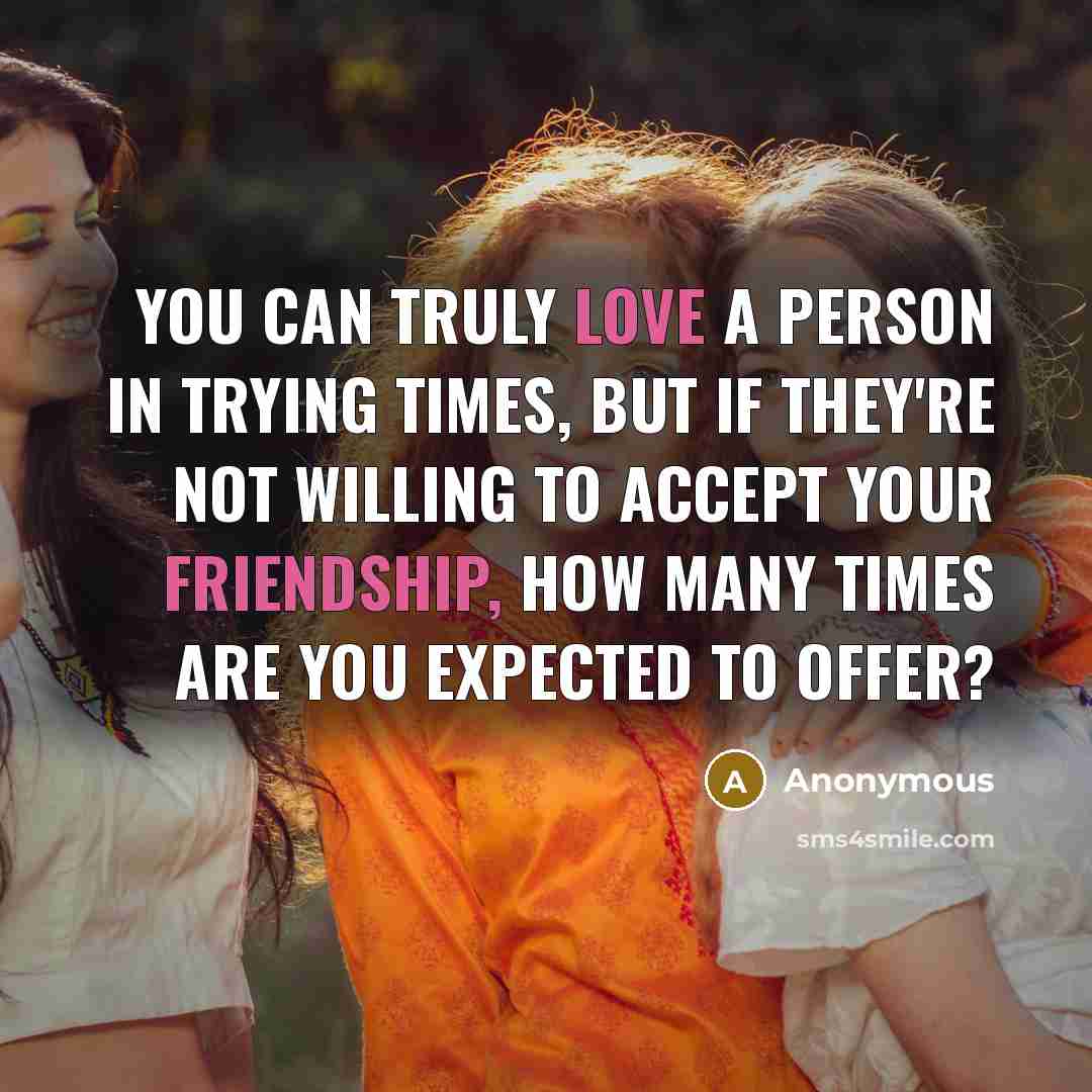 “You can truly love a person in trying times, but if they're not willing to accept your friendship, how many times are you expected to offer?” quote by Anonymous