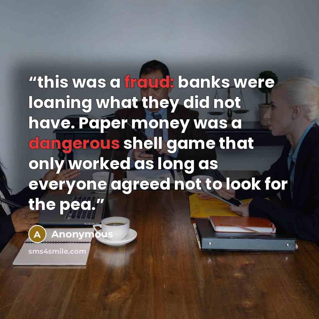 “this was a fraud: banks were loaning what they did not have. Paper money was a dangerous shell game that only worked as long as everyone agreed not to look for the pea.” quote by Anonymous