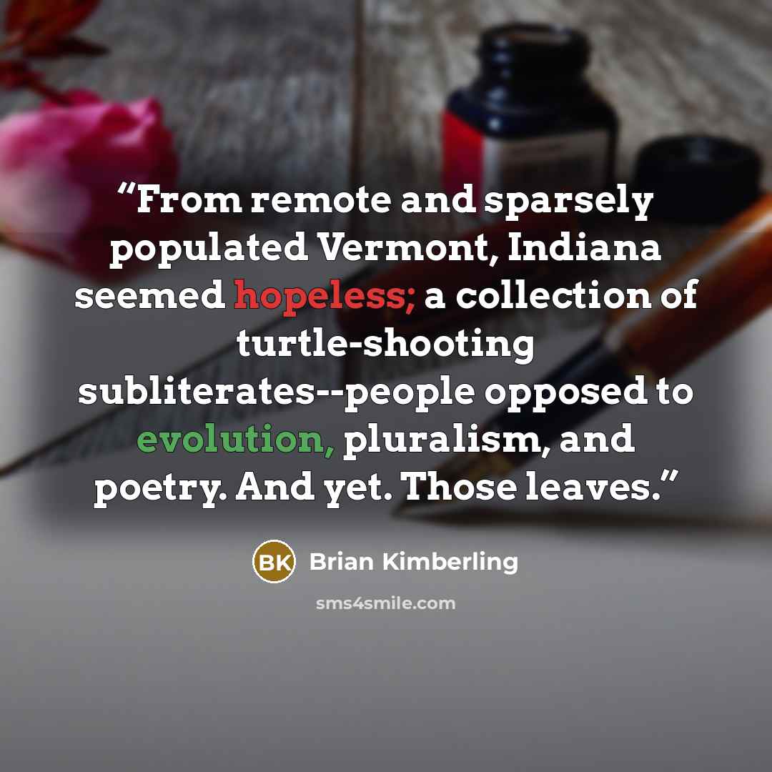 “From remote and sparsely populated Vermont, Indiana seemed hopeless; a collection of turtle-shooting subliterates--people opposed to evolution, pluralism, and poetry. And yet. Those leaves.” quote by Brian Kimberling