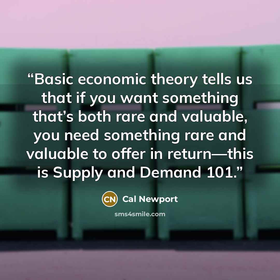 “Basic economic theory tells us that if you want something that’s both rare and valuable, you need something rare and valuable to offer in return—this is Supply and Demand 101.” quote by Cal Newport