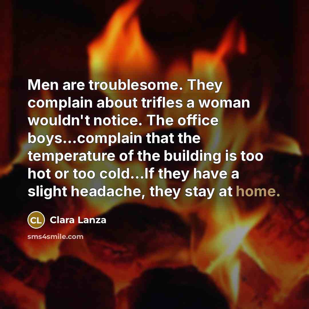 “Men are troublesome. They complain about trifles a woman wouldn't notice. The office boys...complain that the temperature of the building is too hot or too cold...If they have a slight headache, they stay at home.” quote by Clara Lanza
