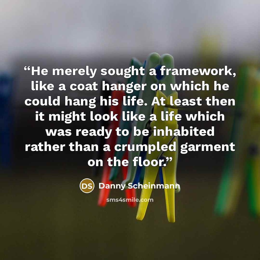 “He merely sought a framework, like a coat hanger on which he could hang his life. At least then it might look like a life which was ready to be inhabited rather than a crumpled garment on the floor.” quote by Danny Scheinmann