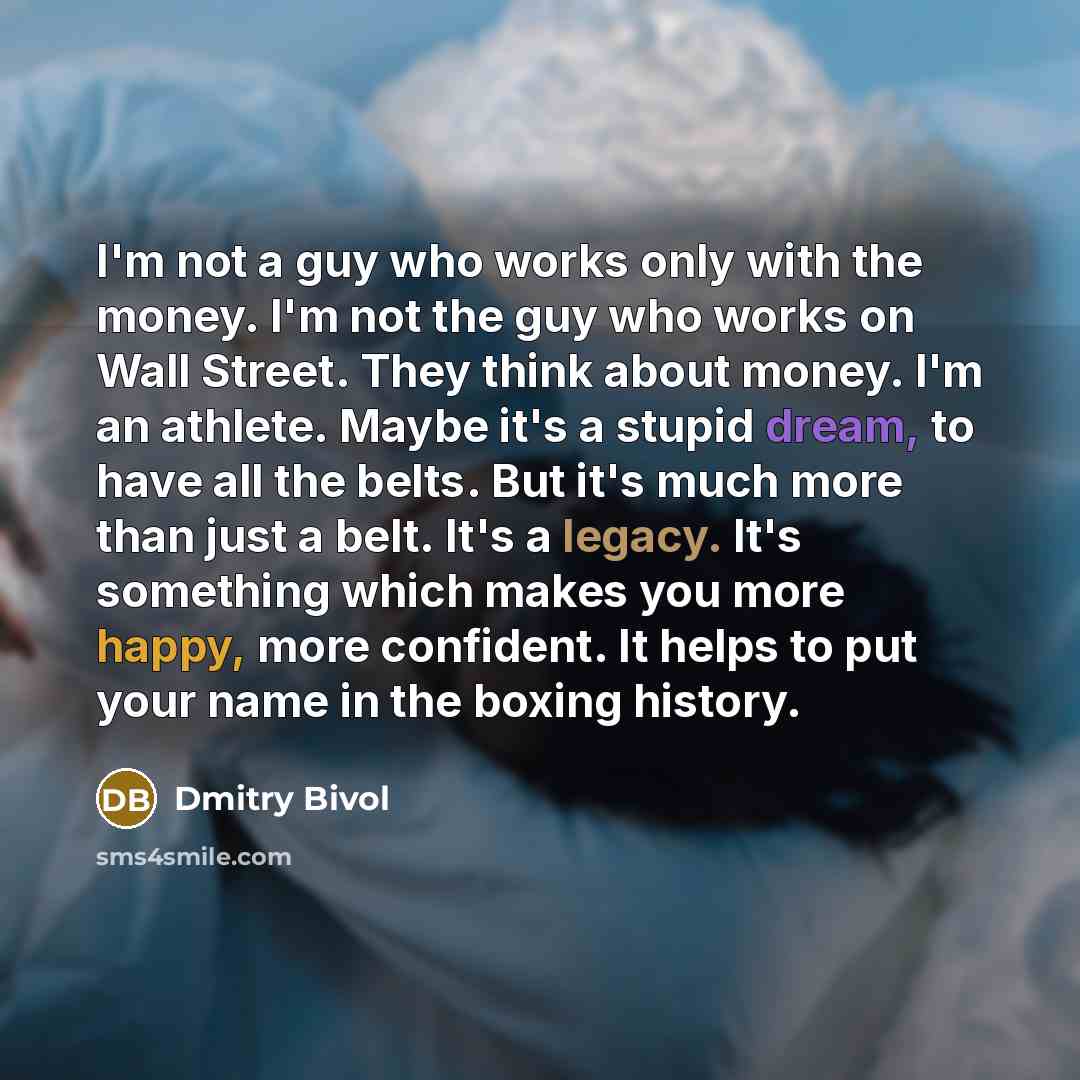 “I'm not a guy who works only with the money. I'm not the guy who works on Wall Street. They think about money. I'm an athlete. Maybe it's a stupid dream, to have all the belts. But it's much more than just a belt. It's a legacy. It's something which makes you more happy, more confident. It helps…” quote by Dmitry Bivol