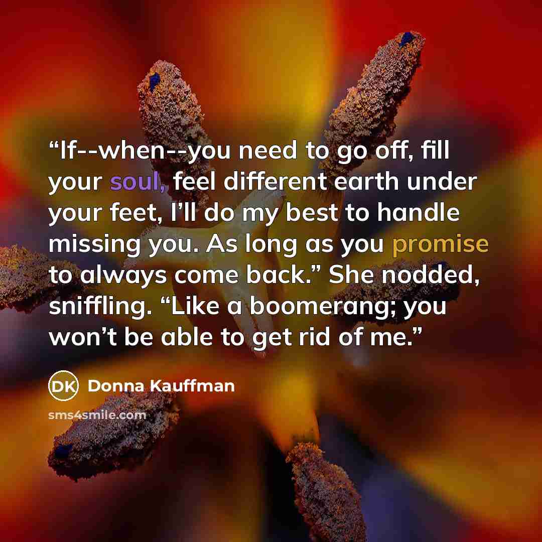 “If--when--you need to go off, fill your soul, feel different earth under your feet, I’ll do my best to handle missing you. As long as you promise to always come back.” She nodded, sniffling. “Like a boomerang; you won’t be able to get rid of me.” quote by Donna Kauffman