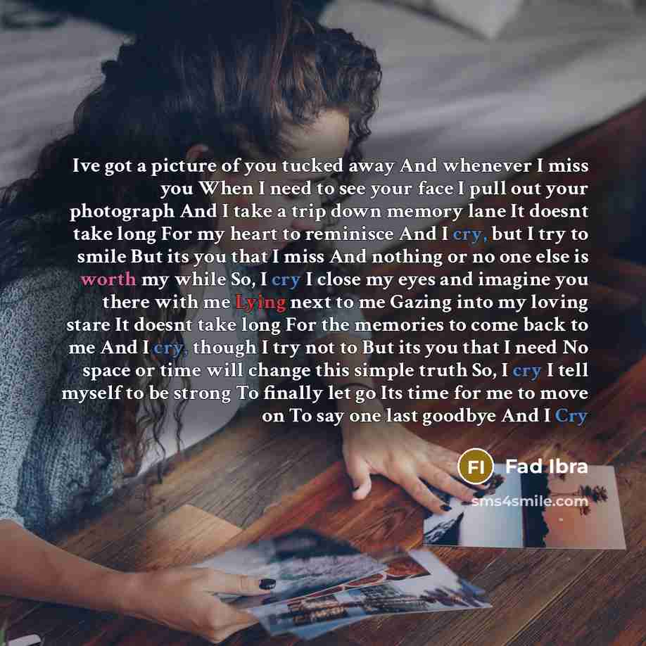 “Ive got a picture of you tucked away And whenever I miss you When I need to see your face I pull out your photograph And I take a trip down memory lane It doesnt take long For my heart to reminisce And I cry, but I try to smile But its you that I miss And nothing or no one else is worth my while…” quote by Fad Ibra
