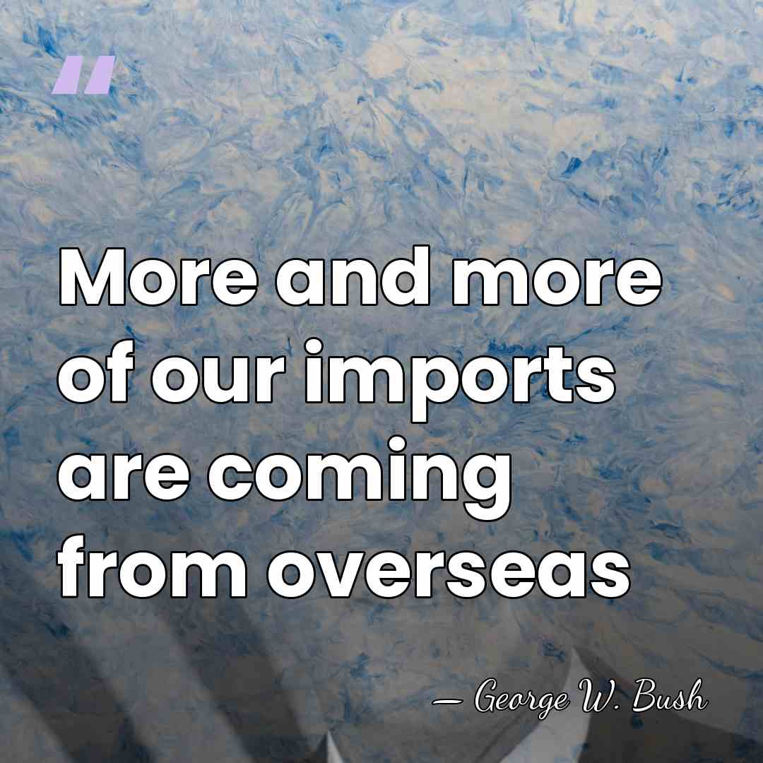 More and more of our imports are coming from overseas - George W. Bush