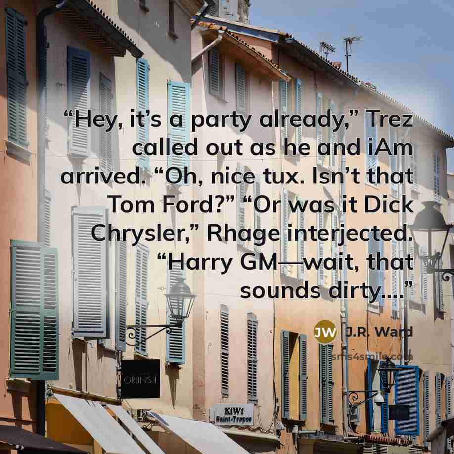 “Hey, it’s a party already,” Trez called out as he and iAm arrived. “Oh, nice tux. Isn’t that Tom Ford?” “Or was it Dick Chrysler,” Rhage interjected. “Harry GM—wait, that sounds dirty….” quote by J.R. Ward