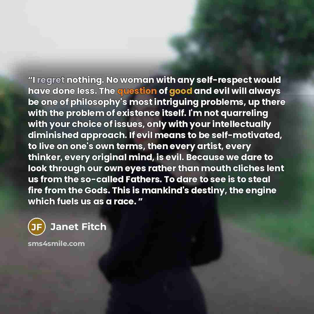 “I regret nothing. No woman with any self-respect would have done less. The question of good and evil will always be one of philosophy's most intriguing problems, up there with the problem of existence itself. I'm not quarreling with your choice of issues, only with your intellectually diminished…” quote by Janet Fitch