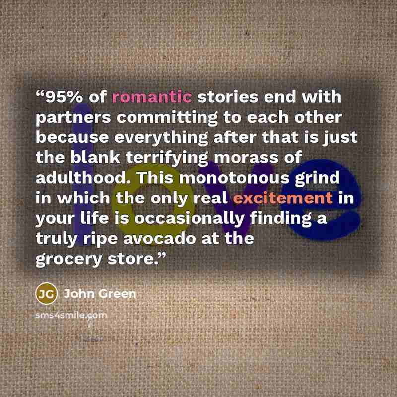 “95% of romantic stories end with partners committing to each other because everything after that is just the blank terrifying morass of adulthood. This monotonous grind in which the only real excitement in your life is occasionally finding a truly ripe avocado at the grocery store.” quote by John Green
